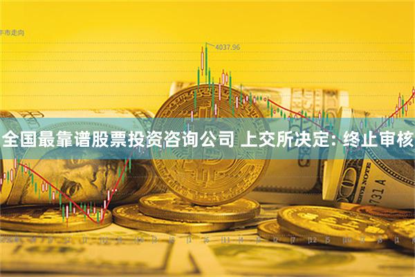 全国最靠谱股票投资咨询公司 上交所决定: 终止审核