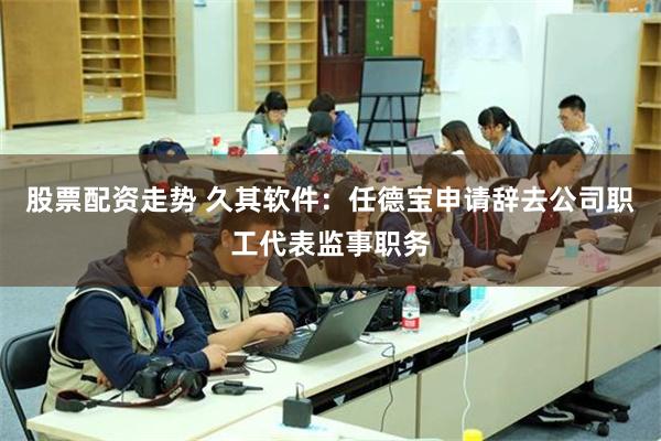 股票配资走势 久其软件：任德宝申请辞去公司职工代表监事职务