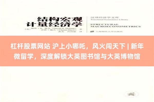 杠杆股票网站 沪上小哪吒，风火闯天下 | 新年微留学，深度解锁大英图书馆与大英博物馆